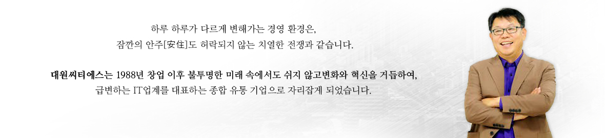 하루하루가다르게 변해가는 경영 환경은,잠깐의 안주도 허락되지 않는 치열한 전쟁과 같습니다. 대원씨티에스는 88년 창업 이후 불투명한 미래 속에서도 쉬지않고 변화와 혁신을 거듭하여,급변하는 IT업계를 대표하는 종합 유통 기업으로 자리잡게 되었습니다.